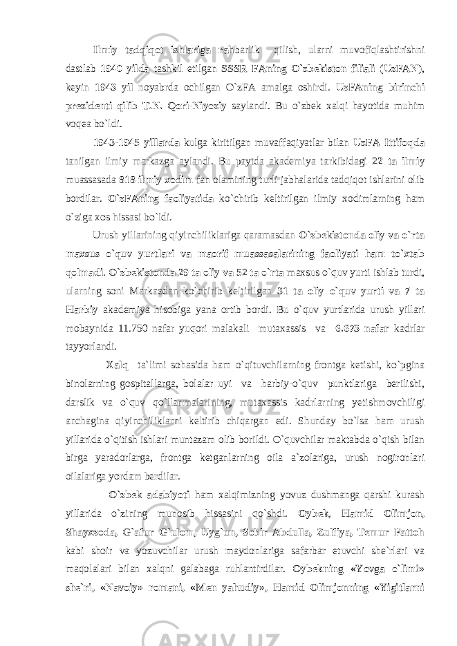 Ilmiy tadqiqot ishlariga rah barlik qilish, ularni muvofiqlashtirishni dastlab 1940 yilda tashkil etilgan SSSR FAning O`zbekiston filiali (UzFAN ), keyin 1943 yil noyabrda ochilgan O`zFA amalga oshirdi. UzFAning birinchi prezidenti qilib T.N. Qori-Niyoziy saylandi. Bu o`zbek xalqi hayotida muhim voqea bo`ldi. 1943-1945 yillarda kulga kiritilgan muvaffaqiyatlar bilan UzFA Ittifoqda tanilgan ilmiy markazga aylandi. Bu paytda akademiya tarkibidagi 22 ta ilmiy muassasada 818 ilmiy xodim fan olamining turli jabhalarida tadqiqot ishlarini olib bordilar. O`zFAning faoliyatida ko`chirib keltirilgan ilmiy xodimlarning ham o`ziga xos hissasi bo`ldi. Urush yillarining qiyinchiliklariga qaramasdan O`zbekistonda oliy va o`rta maxsus o`quv yurtlari va maorif muassasalarining faoliyati ham to`xtab qolmadi . O`zbekistonda 29 ta oliy va 52 ta o`rta maxsus o`quv yurti ishlab turdi, ularning soni Markazdan ko`chirib keltirilgan 31 ta oliy o`quv yurti va 7 ta Harbiy akademiya hisobiga yana ortib bordi. Bu o`quv yurtlarida urush yillari mobaynida 11.750 nafar yuqori malakali mutaxassis va 6.673 nafar kadrlar tayyorlandi. Xalq ta`limi sohasida ham o`qituvchilarning frontga ketishi, ko`pgina binolarning gospitallarga, bolalar uyi va harbiy-o`quv punktlariga berilishi, darslik va o`quv qo`llanmalarining, mutaxassis kadrlarning yetishmovchiligi anchagina qiyinchiliklarni keltirib chiqargan edi. Shunday bo`lsa ham urush yillarida o`qitish ishlari muntazam olib borildi. O`quvchilar maktabda o`qish bilan birga yaradorlarga, frontga ketganlarning oila a`zolariga, urush nogironlari oilalariga yordam berdilar. O`zbek adabiyoti ham xalqimizning yovuz dushmanga qarshi kurash yillarida o`zining munosib hissasini qo`shdi. Oybek, Hamid Olimjon, Shayxzoda, G`afur G`ulom, Uyg`un, Sobir Abdulla, Zulfiya, Temur Fattoh kabi shoir va yozuvchilar urush maydonlariga safarbar etuvchi she`rlari va maqolalari bilan xalqni galabaga ruhlantirdilar. Oybekning «Yovga o`lim!» she`ri, «Navoiy» romani, «Men yahudiy», Hamid Olimjonning «Yigitlarni 