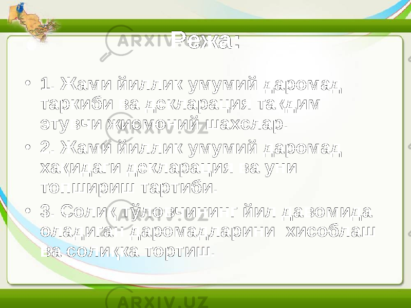 Режа: • 1. Жами йиллик умумий даромад таркиби ва декларация тақдим этувчи жисмоний шахслар. • 2. Жами йиллик умумий даромад хақидаги декларация ва уни топшириш тартиби. • 3. Солиқ тўловчининг йил давомида оладиган даромадларини хисоблаш ва солиқка тортиш. 