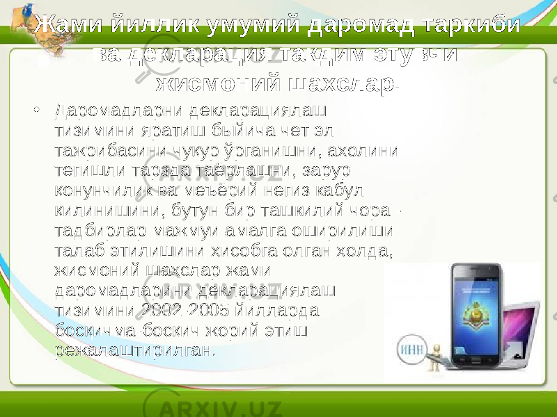 Жами йиллик умумий даромад таркиби ва декларация тақдим этувчи жисмоний шахслар. • Даромадларни декларациялаш тизимини яратиш быйича чет эл тажрибасини чуқур ўрганишни, ахолини тегишли тарзда таёрлашни, зарур қонунчилик ва меъёрий негиз кабул қилинишини, бутун бир ташкилий чора - тадбирлар мажмуи амалга оширилиши талаб этилишини хисобга олган холда, жисмоний шахслар жами даромадларини декларациялаш тизимини 2002-2005 йилларда босқичма-босқич жорий этиш режалаштирилган. 