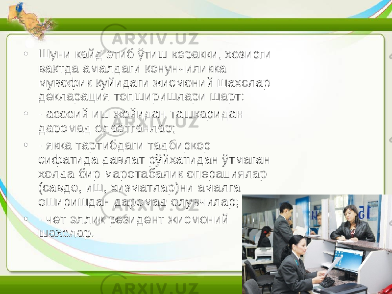 • Шуни кайд этиб ўтиш керакки, хозирги вақтда амалдаги қонунчиликка мувофик қуйидаги жисмоний шахслар декларация топширишлари шарт: • - асосий иш жойидан ташқаридан даромад олаётганлар; • - якка тартибдаги тадбиркор сифатида давлат рўйхатидан ўтмаган холда бир маротабалик операциялар (савдо, иш, хизматлар)ни амалга оширишдан даромад олувчилар; • - чет эллик резидент жисмоний шахслар. 