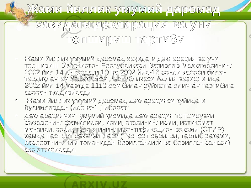 Жами йиллик умумий даромад хақидаги декларация ва уни топшириш тартиби • Жами йиллик умумий даромад хақидаги декларация ва уни топшириш Ўзбекистон Республикаси Вазирлар Махкамасининг 2002 йил 14 январдаги 10 ва 2002 йил-16 сонли қарори билан тасдиқланган Ўзбекистон Республикаси Адлия вазирлигида 2002 йил 14 мартда 1110-сон билан рўйхатга олинган тартибига асосан тулдирилади. • Жами йиллик умумий даромад декларацияси қуйидаги булимлардан (илова-1 ) иборат: • Декларациянинг умумий қисмида декларация топширувчи фуқаронинг фамилияси, исми, отасининг исми, истикомат манзили, солиқ тўловчининг идентификацион раками (СТИР) хамда паспорт реквизитлари (паспорт серияси, тартиб раками, паспортнинг ким томонидан берилганлиги ва берилган санаси) акс эттирилади. 