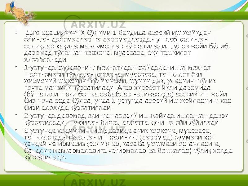 • Декларациянинг Х бўлими 1 бандида асосий иш жойидан олинган даромадлар ва даромадлардан ушлаб колинган солиқлар хақида маълумотлар кўрсатилади. Тўлов жойи бўлиб, даромад тўланган корхона, муассаса ёки ташкилот хисобланади. • 1-устунда фуқаронинг мехнатидан фойдаланишга мехнат шартномаси тўзилган корхона, муассаса, ташкилот ёки жисмоний шахснинг тўлиқ номи, шунингдек, уларнинг тўлиқ почта манзили кўрсатилади. Агар хисобот йили давомида (бўшатилиш ёки бошқа сабаблар натижасида) асосий иш жойи бир неча ерда бўлса, унда 1-устунда асосий иш жойларнинг хар бири алохида кўрсатилади. • 2-устунда даромад олинган асосий иш жойида ишланган даври кўрсатилади, шу билан бирга, албатта куни ва ойи қўйилади. • 3-устунда ходимнинг иш даврида аниқ корхона, муассаса, ташкилотдан тўланган иш хақининг (даромад) суммаси хеч қандай чегирмасиз (солиқлар, касаба уюшмаси органларига, бандлик жамғармаларига чегирмалар ва бошқалар) тўлиқ холда кўрсатилади. 