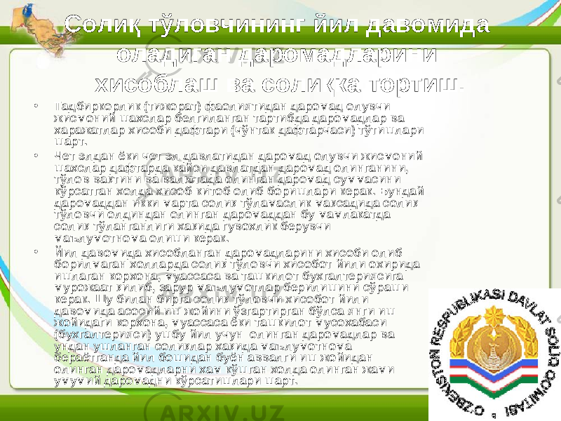 Солиқ тўловчининг йил давомида оладиган даромадларини хисоблаш ва солиқка тортиш. • Тадбиркорлик (тижорат) фаолиятидан даромад олувчи жисмоний шахслар белгиланган тартибда даромадлар ва харажатлар хисоби дафтари (чўнтак дафтарчаси) тўтишлари шарт. • Чет элдан ёки чет эл давлатидан даромад олувчи жисмоний шахслар дафтарда кайси давлатдан даромад олинганини, тўлов вақтини ва валютада олинган даромад суммасини кўрсатган холда хисоб-китоб олиб боришлари керак. Бундай даромаддан икки марта солиқ тўламаслик мақсадида солиқ тўловчи олдиндан олинган даромаддан бу мамлакатда солиқ тўланганлиги хақида гувохлик берувчи маълумотнома олиши керак. • Йил давомида хисобланган даромадларини хисоби олиб борилмаган холларда солиқ тўловчи хисобот йили охирида ишлаган корхона, муассаса ва ташкилот бухгалтериясига мурожаат қилиб, зарур маълумотлар берилишини сўраши керак. Шу билан бирга солиқ тўловчи хисобот йили давомида асосий иш жойини ўзгартирган бўлса янги иш жойидаги корхона, муассаса ёки ташкилот мусохабаси (бухгалтерияси) ушбу йил учун олинган даромадлар ва ундан ушланган солиқлар хақида маълумотнома бераётганда йил бошидан буён аввалги иш жойидан олинган даромадларни хам кўшган холда олинган жами умумий даромадни кўрсатишлари шарт. 