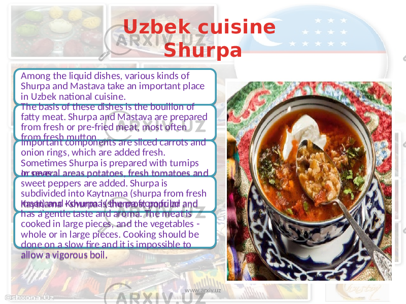 Uzbek cuisine Shurpa Among the liquid dishes, various kinds of Shurpa and Mastava take an important place in Uzbek national cuisine. The basis of these dishes is the bouillon of fatty meat. Shurpa and Mastava are prepared from fresh or pre-fried meat, most often from fresh mutton. Important components are sliced carrots and onion rings, which are added fresh. Sometimes Shurpa is prepared with turnips or peas. In several areas potatoes, fresh tomatoes and sweet peppers are added. Shurpa is subdivided into Kaytnama (shurpa from fresh meat) and Kovurma (shurpa from fried meat). Kaytnama - shurpa is the most popular and has a gentle taste and aroma. The meat is cooked in large pieces, and the vegetables - whole or in large pieces. Cooking should be done on a slow fire and it is impossible to allow a vigorous boil. www.arxiv.uz 2623 3A 06 17 20 2004 2004 24 1F0C 3A 1F04 24 15 15 23 23 2F 18 14 01 21 03 