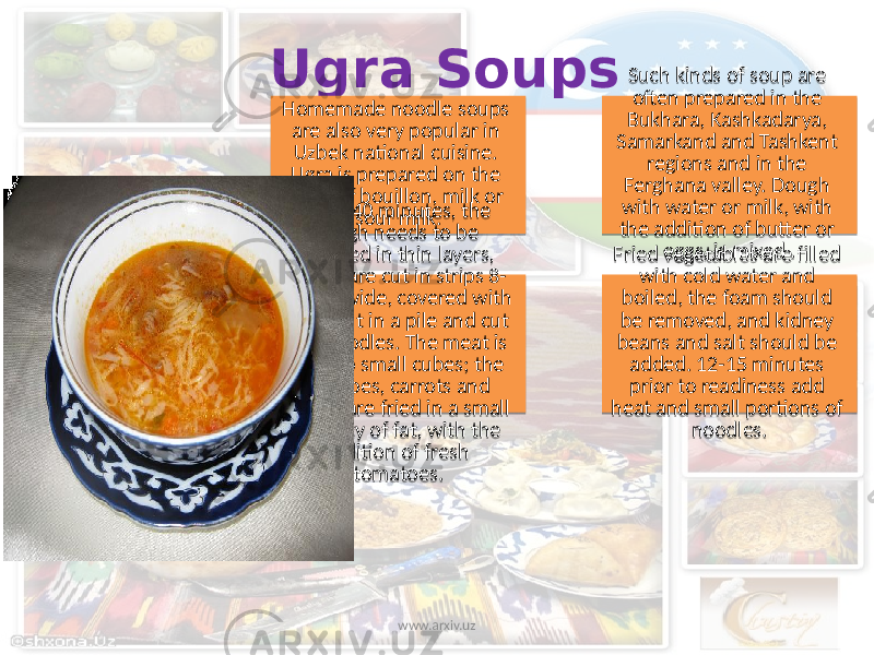 Ugra Soups Homemade noodle soups are also very popular in Uzbek national cuisine. Ugra is prepared on the basis of bouillon, milk or sour milk. Such kinds of soup are often prepared in the Bukhara, Kashkadarya, Samarkand and Tashkent regions and in the Ferghana valley. Dough with water or milk, with the addition of butter or eggs, is mixed .In 30-40 minutes, the dough needs to be unrolled in thin layers, which are cut in strips 8- 10 cm. wide, covered with flour, put in a pile and cut into noodles. The meat is cut into small cubes; the potatoes, carrots and onions are fried in a small quantity of fat, with the addition of fresh tomatoes. Fried vegetables are filled with cold water and boiled, the foam should be removed, and kidney beans and salt should be added. 12-15 minutes prior to readiness add heat and small portions of noodles. www.arxiv.uz 33 03 0F 0F 10 15 3A 1F 35 3A 04 3B 01 1B 11 24 21 08 01 0E3813 41 06 1408 1E 1F0C 39 03 1B 3B 01 10 10 10 03 1E 18 0C 