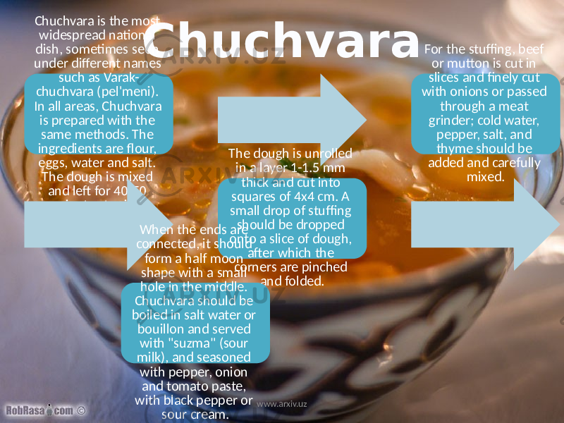 ChuchvaraChuchvara is the most widespread national dish, sometimes seen under different names such as Varak- chuchvara (pel&#39;meni). In all areas, Chuchvara is prepared with the same methods. The ingredients are flour, eggs, water and salt. The dough is mixed and left for 40-50 minutes to rise. For the stuffing, beef or mutton is cut in slices and finely cut with onions or passed through a meat grinder; cold water, pepper, salt, and thyme should be added and carefully mixed. The dough is unrolled in a layer 1-1.5 mm thick and cut into squares of 4x4 cm. A small drop of stuffing should be dropped onto a slice of dough, after which the corners are pinched and folded. When the ends are connected, it should form a half moon shape with a small hole in the middle. Chuchvara should be boiled in salt water or bouillon and served with &#34;suzma&#34; (sour milk), and seasoned with pepper, onion and tomato paste, with black pepper or sour cream. www.arxiv.uz 