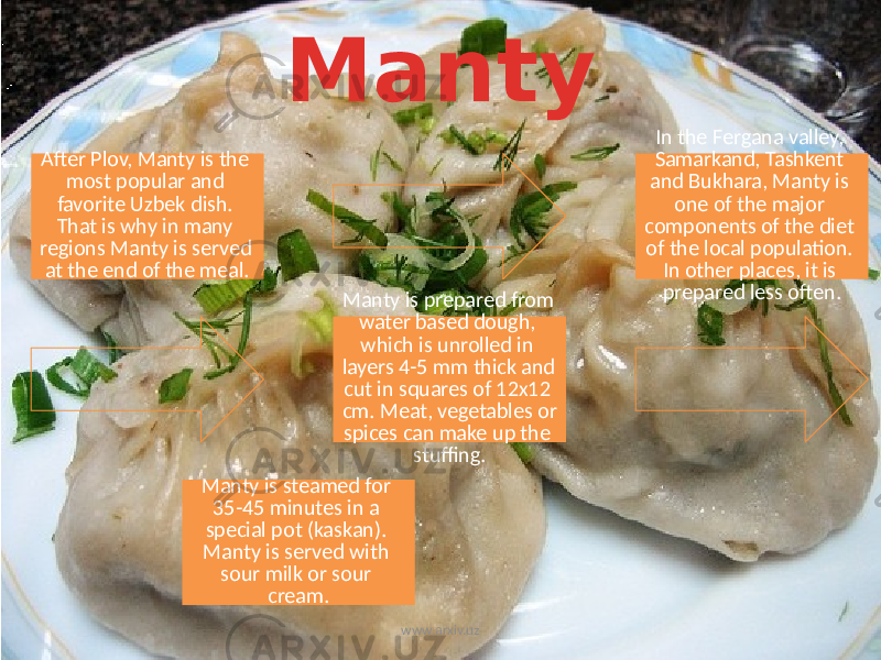 Manty After Plov, Manty is the most popular and favorite Uzbek dish. That is why in many regions Manty is served at the end of the meal. In the Fergana valley, Samarkand, Tashkent and Bukhara, Manty is one of the major components of the diet of the local population. In other places, it is prepared less often. Manty is prepared from water based dough, which is unrolled in layers 4-5 mm thick and cut in squares of 12x12 cm. Meat, vegetables or spices can make up the stuffing. Manty is steamed for 35-45 minutes in a special pot (kaskan). Manty is served with sour milk or sour cream. www.arxiv.uz 
