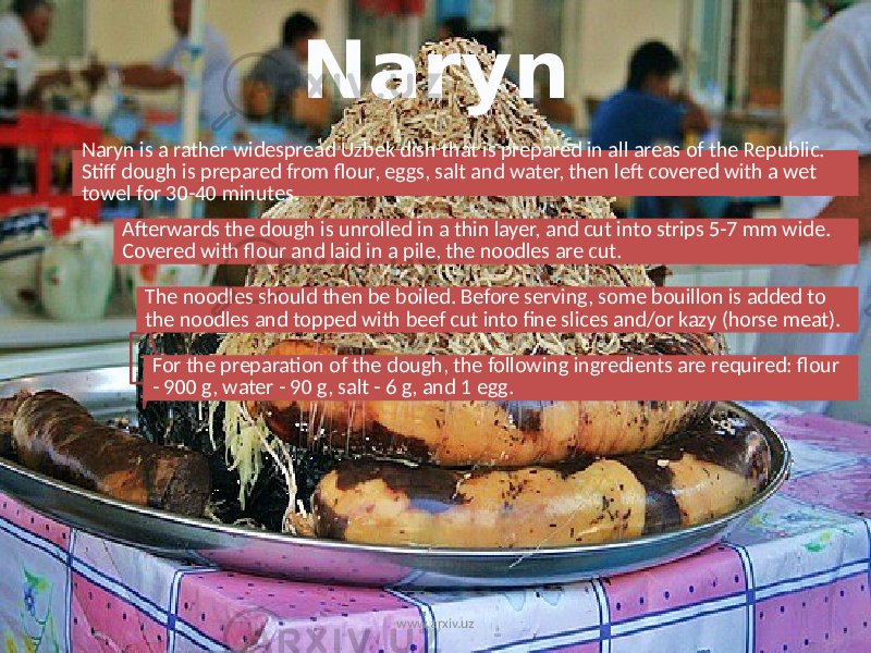 Naryn Naryn is a rather widespread Uzbek dish that is prepared in all areas of the Republic. Stiff dough is prepared from flour, eggs, salt and water, then left covered with a wet towel for 30-40 minutes. Afterwards the dough is unrolled in a thin layer, and cut into strips 5-7 mm wide. Covered with flour and laid in a pile, the noodles are cut. The noodles should then be boiled. Before serving, some bouillon is added to the noodles and topped with beef cut into fine slices and/or kazy (horse meat). For the preparation of the dough, the following ingredients are required: flour - 900 g, water - 90 g, salt - 6 g, and 1 egg. www.arxiv.uz 
