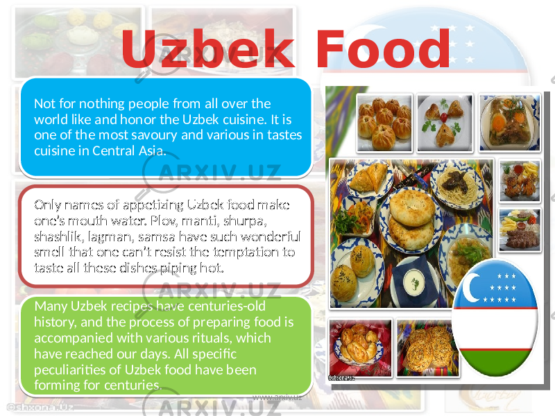 Uzbek Food Not for nothing people from all over the world like and honor the Uzbek cuisine. It is one of the most savoury and various in tastes cuisine in Central Asia. Only names of appetizing Uzbek food make one’s mouth water. Plov, manti, shurpa, shashlik, lagman, samsa have such wonderful smell that one can’t resist the temptation to taste all these dishes piping hot. Many Uzbek recipes have centuries-old history, and the process of preparing food is accompanied with various rituals, which have reached our days. All specific peculiarities of Uzbek food have been forming for centuries. www.arxiv.uz 22 01 1F 14 2A 18 0314 18 1E 20 