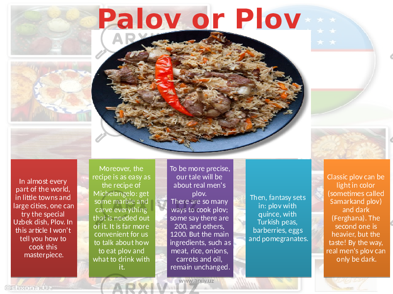 Palov or Plov In almost every part of the world, in little towns and large cities, one can try the special Uzbek dish, Plov. In this article I won&#39;t tell you how to cook this masterpiece. Moreover, the recipe is as easy as the recipe of Michelangelo: get some marble and carve everything that is needed out of it. It is far more convenient for us to talk about how to eat plov and what to drink with it. To be more precise, our tale will be about real men&#39;s plov. There are so many ways to cook plov; some say there are 200, and others, 1200. But the main ingredients, such as meat, rice, onions, carrots and oil, remain unchanged. Then, fantasy sets in: plov with quince, with Turkish peas, barberries, eggs and pomegranates. Classic plov can be light in color (sometimes called Samarkand plov) and dark (Ferghana). The second one is heavier, but the taste! By the way, real men&#39;s plov can only be dark. www.arxiv.uz 24 1E 06 0B0304 1B 0F 1B 1B 14 23 2A 04 1B 2A 15 14 1B 1F 14 1B 1B 01 06 17 1F 0310 1E 17 01 15 16383829 0E163838 060C 23 14 04 17 060C 39 17 10 03 25 0B 31 3A 030C 31 15 18 1B 04 1F 