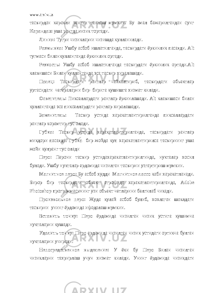 www.arxiv.uz тасвирдан керакли рангни танлаш мумкин. Бу амал бажарилгандан сунг Карандаш уша рангда чизик тортади. Линия: Тугри чизикларни чизишда кулланилади. Размывка: Ушбу асбоб ишлатилганда, тасвирдаги ёркинлик пасаяди. Alt тугмаси биланкулланганда ёркинлик ортади. Резкость: Ушбу асбоб ишлатилганда тасвирдаги ёркинлик ортади. Alt клавишаси Билан кулланганда эса тасвир хиралашади. Палец: Тасвирдаги ранглар чайкалтириб, тасвирдаги объектлар уртасидаги чегараларни бир- бирига кушишга хизмат килади. Осветитель: Пикселлардаги ранглар ёркинлашади. Alt клавишаси билан кулланганда эса пикселлардаги ранглар хиралашади. Заменитель: Тасвир устида харакатлантирилганда пикселлардаги ранглар корамтир тус олади. Губка: Тасвир устида харакатлантирилганда, тасвирдаги ранглар микдори пасаяди. Губка бир жойда куп харакатлантирилса тасвирнинг уша жойи кулранг тус олади Перо: Перони тасвир устидахаракатлантирилгинда, нукталар хосил булади. Ушбу нукталар ердамида чизилган тасвирни узгартириш мумкин. Магнитное перо: Бу асбоб худди Магнитное лассо каби харакатланади. Бирор бир тасвирдаги объект атрофида харакатлантирилганда, Adobe Photoshop программасининг узи объект четларини белгилаб чикади. Произвольное перо: Жуда кулай асбоб булиб, хохлаган шаклдаги тасвирни унинг ёрдамида ифодалаш мумкин. Вставить точку: Перо ёрдамида чизилган чизик устига кушимча нукталарни кушади. Удалить точку: Перо ердамида чизилган чизик устидаги ортикча булган нукталарни учиради. Непосредственное выделение: У ёки бу Перо Билан чизилган чизикларни тахрирлаш учун хизмат килади. Унинг ёрдамида чизикдаги 