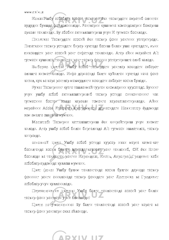 www.arxiv.uz Ковш: Ушбу асбобдан асосан тасвирни ёки тасвирдаги ажратиб олинган худудни буяшда фойдаланилади. Рангларни кушимча командаларни бажариш оркали танланади. Бу абобни активлаштириш учун К тугмаси босилади. Пипетка: Тасвирдаги асосий ёки тасвир фони рангини узгартиради. Пипеткани тасвир устидаги бирор нуктада босиш билан уша нуктадаги, яъни пикселдаги ранг асосий ранг сифатида танланади. Агар айни жараёнга Alt тугмаси кушилса, танланган ранг тасвир фонини узгартиришга олиб келади. Выборка цветов: Ушбу асбоб тасвирдаги ранглар хакидаги ахборот олишга хизмат килади. Инфо дарчасида белги куйилган нуктада неча фоиз кизил, кук ва кора ранглар мавжудлиги хакидаги ахборот хосил булади. Рука: Тасвирнинг кузга ташланмай турган кисмларини курсатадс. Бунинг учун ушбу асбоб активлаштирилиб тасвир устида сичкончанинг чап тугмасини босган холда керакли томонга харакатлантирилади. Айни жараённи Adobe Photoshop программаси дарчасидаги Навигатор ёрдамида хам амалга ошириш мумкин. Масштаб: Тасвирни катталаштириш ёки кичрайтириш учун хизмат килади. Агар ушбу асбоб билан биргаликда Alt тугмаси ишлатилса, тасвир кичраяди. основной цвет: Ушбу асбоб устида курсор икки марта кетма-кет босилганда хосил булган дарчада керакли ранг танланиб, ОК ёки Enter босилади ва танланган рангни Карандаш, Кисть, Аэрограф,Градиент каби асбоблар ердамида куллаш мумкин. Цвет фона: Ушбу булим танланганда хосил булган дарчада тасвир фониниг ранги аникланада тасвир фонидаги ранг Ласточка ва Градиент асбоблар учун кулланилади. Переключение цветов: Ушбу белги танланганда асосий ранг билан тасвир фони ранглари урни алмашади. Цвета по умолчанию: Бу белги танланганда асосий ранг корага ва тасвир фони ранглари окка айланади. 