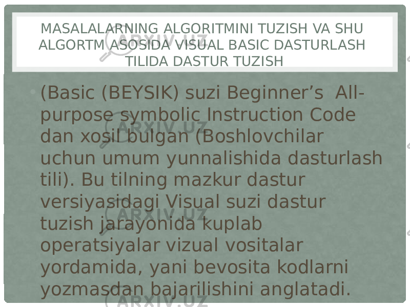 MASALALARNING ALGORITMINI TUZISH VA SHU ALGORTM ASOSIDA VISUAL BASIC DASTURLASH TILIDA DASTUR TUZISH • (Basic (BEYSIK) suzi Beginner’s  All- purpose symbolic Instruction Code dan xosil bulgan (Boshlovchilar uchun umum yunnalishida dasturlash tili). Bu tilning mazkur dastur versiyasidagi Visual suzi dastur tuzish jarayonida kuplab operatsiyalar vizual vositalar yordamida, yani bevosita kodlarni yozmasdan bajarilishini anglatadi. 