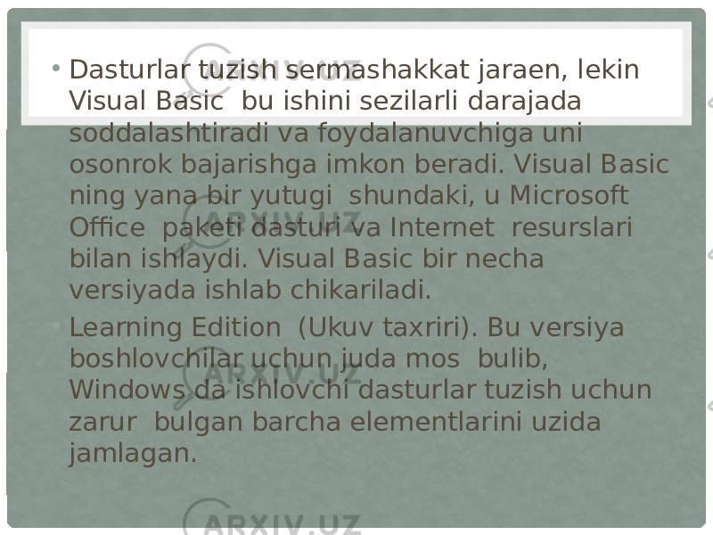 • Dasturlar tuzish sermashakkat jaraen, lekin Visual Basic  bu ishini sezilarli darajada soddalashtiradi va foydalanuvchiga uni osonrok bajarishga imkon beradi. Visual Basic ning yana bir yutugi  shundaki, u Microsoft Office  paketi dasturi va Internet  resurslari bilan ishlaydi. Visual Basic bir necha versiyada ishlab chikariladi. • Learning Edition  (Ukuv taxriri). Bu versiya boshlovchilar uchun juda mos  bulib, Windows da ishlovchi dasturlar tuzish uchun zarur  bulgan barcha elementlarini uzida jamlagan. 