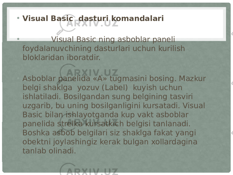 • Visual Basic  dasturi komandalari  •             Visual Basic ning asboblar paneli foydalanuvchining dasturlari uchun kurilish bloklaridan iboratdir. • Asboblar panelida «A» tugmasini bosing. Mazkur belgi shaklga  yozuv (Label)  kuyish uchun ishlatiladi. Bosilgandan sung belgining tasviri uzgarib, bu uning bosilganligini kursatadi. Visual Basic bilan ishlayotganda kup vakt asboblar panelida strelka kursatkich belgisi tanlanadi. Boshka asbob belgilari siz shaklga fakat yangi obektni joylashingiz kerak bulgan xollardagina tanlab olinadi. 