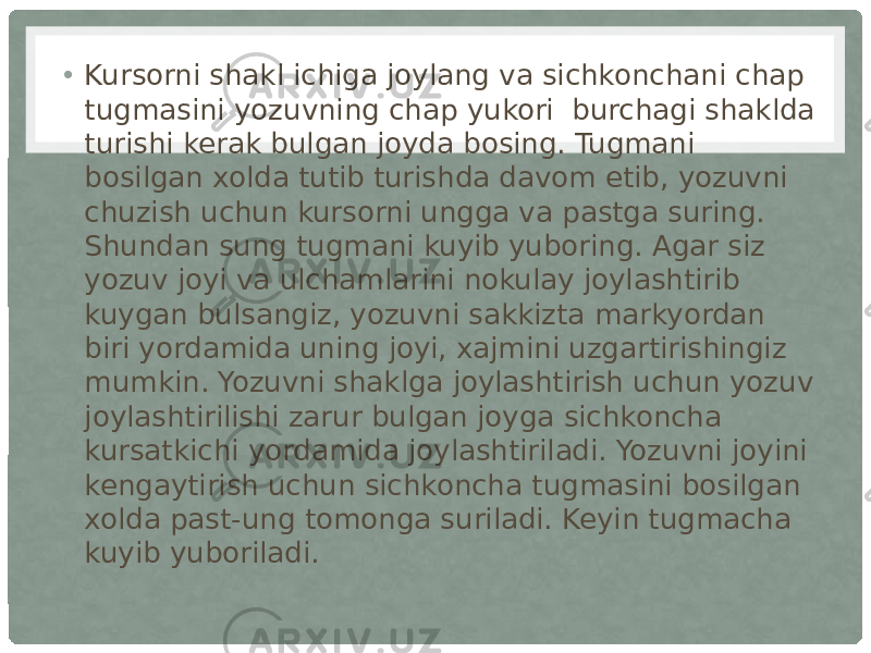 • Kursorni shakl ichiga joylang va sichkonchani chap tugmasini yozuvning chap yukori  burchagi shaklda turishi kerak bulgan joyda bosing. Tugmani bosilgan xolda tutib turishda davom etib, yozuvni chuzish uchun kursorni ungga va pastga suring. Shundan sung tugmani kuyib yuboring. Agar siz  yozuv joyi va ulchamlarini nokulay joylashtirib kuygan bulsangiz, yozuvni sakkizta markyordan biri yordamida uning joyi, xajmini uzgartirishingiz mumkin. Yozuvni shaklga joylashtirish uchun yozuv joylashtirilishi zarur bulgan joyga sichkoncha kursatkichi yordamida joylashtiriladi. Yozuvni joyini kengaytirish uchun sichkoncha tugmasini bosilgan xolda past-ung tomonga suriladi. Keyin tugmacha kuyib yuboriladi. 