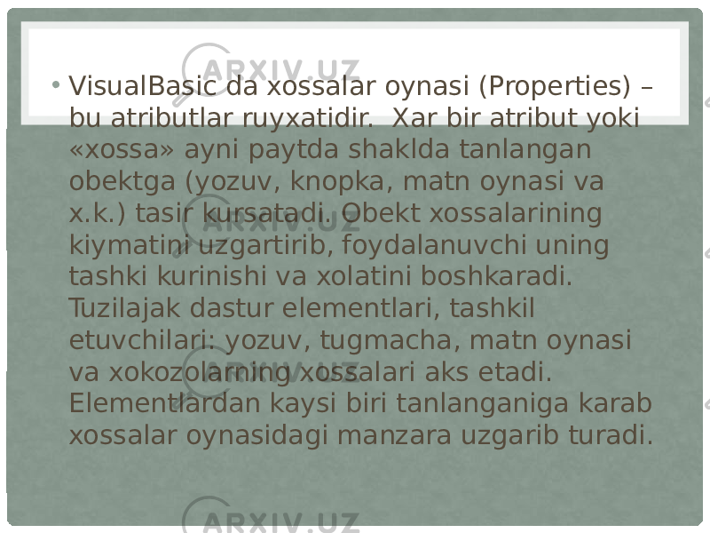 • VisualBasic da xossalar oynasi (Properties) – bu atributlar ruyxatidir.  Xar bir atribut yoki «xossa» ayni paytda shaklda tanlangan obektga (yozuv, knopka, matn oynasi va x.k.) tasir kursatadi. Obekt xossalarining kiymatini uzgartirib, foydalanuvchi uning tashki kurinishi va xolatini boshkaradi. Tuzilajak dastur elementlari, tashkil etuvchilari: yozuv, tugmacha, matn oynasi va xokozolarning xossalari aks etadi. Elementlardan kaysi biri tanlanganiga karab xossalar oynasidagi manzara uzgarib turadi. 