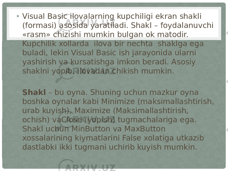 • Visual Basic ilovalarning kupchiligi ekran shakli (formasi) asosida yaratiladi. Shakl – foydalanuvchi «rasm» chizishi mumkin bulgan ok matodir. Kupchilik xollarda  ilova bir nechta  shaklga ega buladi, lekin Visual Basic ish jarayonida ularni yashirish va kursatishga imkon beradi. Asosiy shaklni yopib, ilovadan chikish mumkin. • Shakl  – bu oyna. Shuning uchun mazkur oyna boshka oynalar kabi Minimize (maksimallashtirish, urab kuyish), Maximize (Maksimallashtirish, ochish) vaClose (yopish) tugmachalariga ega. Shakl uchun MinButton va MaxButton xossalarining kiymatlarini False xolatiga utkazib dastlabki ikki tugmani uchirib kuyish mumkin. 