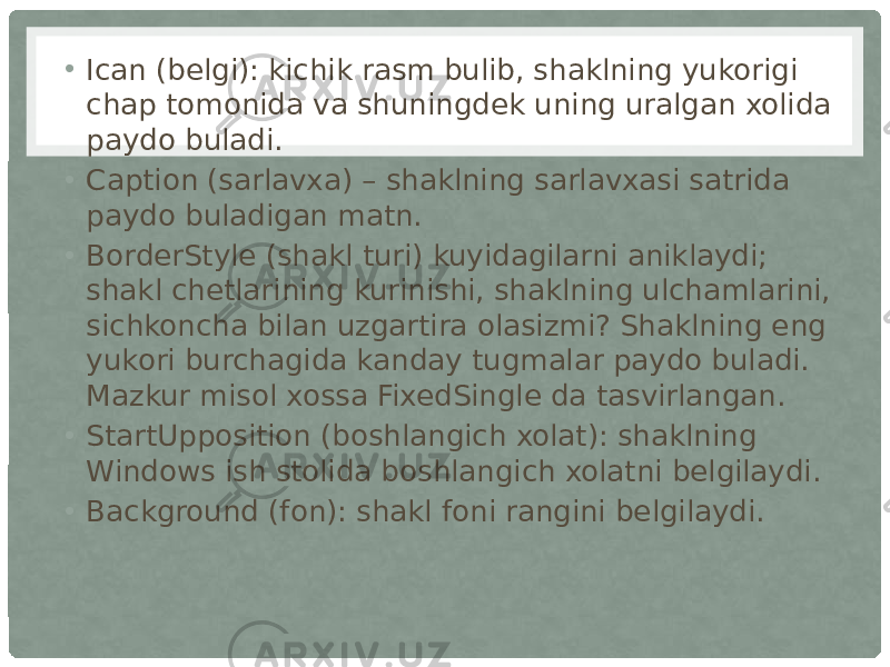 • Ican (belgi): kichik rasm bulib, shaklning yukorigi chap tomonida va shuningdek uning uralgan xolida paydo buladi. • Caption (sarlavxa) – shaklning sarlavxasi satrida paydo buladigan matn. • BorderStyle (shakl turi) kuyidagilarni aniklaydi; shakl chetlarining kurinishi, shaklning ulchamlarini, sichkoncha bilan uzgartira olasizmi? Shaklning eng yukori burchagida kanday tugmalar paydo buladi. Mazkur misol xossa FixedSingle da tasvirlangan. • StartUpposition (boshlangich xolat): shaklning Windows ish stolida boshlangich xolatni belgilaydi. • Background (fon): shakl foni rangini belgilaydi. 