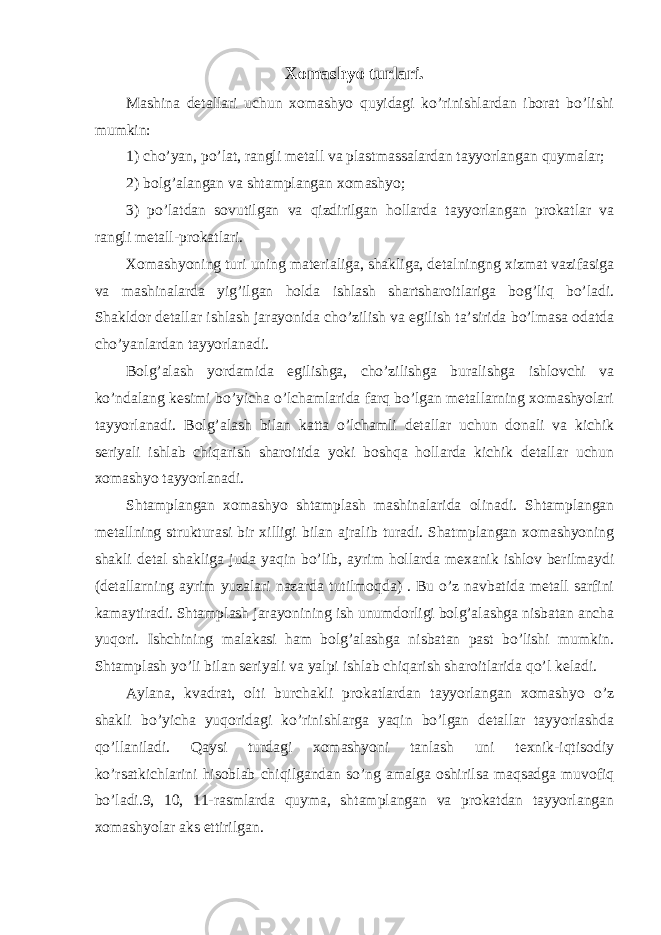 Xomashyo turlari. Mashina detallari uchun xomashyo quyidagi ko’rinishlardan iborat bo’lishi mumkin: 1) cho’yan, po’lat, rangli metall va plastmassalardan tayyorlangan quymalar; 2) bolg’alangan va shtamplangan xomashyo; 3) po’latdan sovutilgan va qizdirilgan hollarda tayyorlangan prokatlar va rangli metall-prokatlari. Xomashyoning turi uning materialiga, shakliga, detalningng xizmat vazifasiga va mashinalarda yig’ilgan holda ishlash shartsharoitlariga bog’liq bo’ladi. Shakldor detallar ishlash jarayonida cho’zilish va egilish ta’sirida bo’lmasa odatda cho’yanlardan tayyorlanadi. Bolg’alash yordamida egilishga, cho’zilishga buralishga ishlovchi va ko’ndalang kesimi bo’yicha o’lchamlarida farq bo’lgan metallarning xomashyolari tayyorlanadi. Bolg’alash bilan katta o’lchamli detallar uchun donali va kichik seriyali ishlab chiqarish sharoitida yoki boshqa hollarda kichik detallar uchun xomashyo tayyorlanadi. Shtamplangan xomashyo shtamplash mashinalarida olinadi. Shtamplangan metallning strukturasi bir xilligi bilan ajralib turadi. Shatmplangan xomashyoning shakli detal shakliga juda yaqin bo’lib, ayrim hollarda mexanik ishlov berilmaydi (detallarning ayrim yuzalari nazarda tutilmoqda) . Bu o’z navbatida metall sarfini kamaytiradi. Shtamplash jarayonining ish unumdorligi bolg’alashga nisbatan ancha yuqori. Ishchining malakasi ham bolg’alashga nisbatan past bo’lishi mumkin. Shtamplash yo’li bilan seriyali va yalpi ishlab chiqarish sharoitlarida qo’l keladi. Aylana, kvadrat, olti burchakli prokatlardan tayyorlangan xomashyo o’z shakli bo’yicha yuqoridagi ko’rinishlarga yaqin bo’lgan detallar tayyorlashda qo’llaniladi. Qaysi turdagi xomashyoni tanlash uni texnik-iqtisodiy ko’rsatkichlarini hisoblab chiqilgandan so’ng amalga oshirilsa maqsadga muvofiq bo’ladi.9, 10, 11-rasmlarda quyma, shtamplangan va prokatdan tayyorlangan xomashyolar aks ettirilgan. 