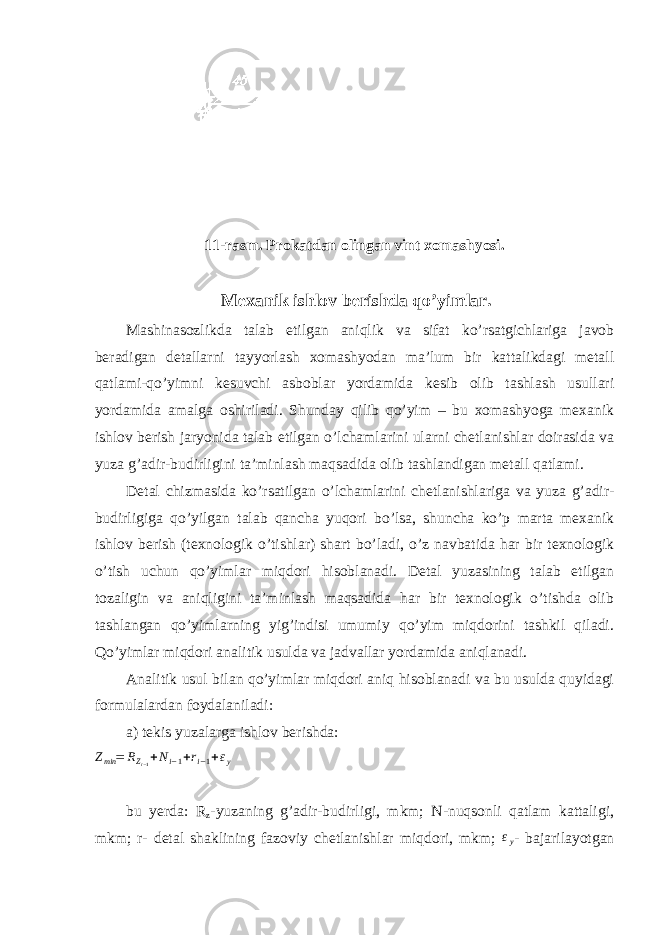 11-rasm. Prokatdan olingan vint xomashyosi. Mexanik ishlov berishda qo’yimlar. Mashinasozlikda talab etilgan aniqlik va sifat ko’rsatgichlariga javob beradigan detallarni tayyorlash xomashyodan ma’lum bir kattalikdagi metall qatlami-qo’yimni kesuvchi asboblar yordamida kesib olib tashlash usullari yordamida amalga oshiriladi. Shunday qilib qo’yim – bu xomashyoga mexanik ishlov berish jaryonida talab etilgan o’lchamlarini ularni chetlanishlar doirasida va yuza g’adir-budirligini ta’minlash maqsadida olib tashlandigan metall qatlami. Detal chizmasida ko’rsatilgan o’lchamlarini chetlanishlariga va yuza g’adir- budirligiga qo’yilgan talab qancha yuqori bo’lsa, shuncha ko’p marta mexanik ishlov berish (texnologik o’tishlar) shart bo’ladi, o’z navbatida har bir texnologik o’tish uchun qo’yimlar miqdori hisoblanadi. Detal yuzasining talab etilgan tozaligin va aniqligini ta’minlash maqsadida har bir texnologik o’tishda olib tashlangan qo’yimlarning yig’indisi umumiy qo’yim miqdorini tashkil qiladi. Qo’yimlar miqdori analitik usulda va jadvallar yordamida aniqlanadi. Analitik usul bilan qo’yimlar miqdori aniq hisoblanadi va bu usulda quyidagi formulalardan foydalaniladi: a) tekis yuzalarga ishlov berishda:Zmin = RZ i − 1 +Ni−1+ri−1+εy bu yerda: R z -yuzaning g’adir-budirligi, mkm; N-nuqsonli qatlam kattaligi, mkm; r- detal shaklining fazoviy chetlanishlar miqdori, mkm; ε y - bajarilayotgan 