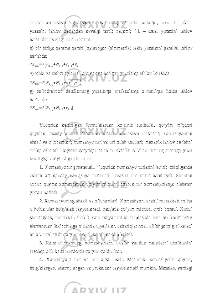 amalda xomashyoning dastgoh moslamasiga o’rnatish xatoligi, mkm; I – detal yuzasini ishlov berishdan avvalgi tartib raqami; i-1 – detal yuzasini ishlov berishdan avvalgi tartib raqami. b) bir-biriga qarama-qarshi joylashgan (simmetrik) tekis yuzalarni parallel ishlov berishda: 2 Z min = 2( R Z i − 1 + N i − 1 + r i − 1 + ε y ) v) ichki va tashqi aylanish o’qiga ega bo’lgan yuzalarga ishlov berishda: 2Zmin =2(RZ i − 1 +Ni−1+√ri−12 +εy2) g) tsilindrsimon detallarning yuzalarga markazlarga o’rnatilgan holda ishlov berishda: 2 Z min = 2 ( R Z i − 1 + N i − 1 + r i − 1 ) Yuqorida keltirilgan formulalardan ko’rinib turibdiki, qo’yim miqdori quyidagi asosiy omillar ta’sir ko’rsatadi: xomashyo materiali; xomashyoning shakli va o’lchamlari; xomashyo turi va uni olish usullari; mexanik ishlov berishni amlga oshirish bo’yicha qo’yilgan talablar; detallar o’lchamlarining aniqligi; yuza tozaligiga qo’yiladigan talablar. 1. Xomashyoning materiali . Yuqorida xomashyo turlarini ko’rib chiqilganda eslatib o’tilganday xomashyo materiali bevosita uni turini belgilaydi. Shuning uchun quyma xomashyoda qo’yim miqdori boshqa tur xomashyolarga nisbatan yuqori bo’ladi. 2. Xomashyoning shakli va o’lchamlari . Xomashyoni shakli murakkab bo’lsa u holda ular bolg’alab tayyorlanadi, natijada qo’yim miqdori ortib boradi. Xuddi shuningdek, murakkab shaklli xom ashyolarni shtamplashda ham bir konstruktiv elementdan ikkinchisiga o’tishda qiyaliklar, qabariqlar hosil qilishga to’g’ri keladi bu o’z navbatida qo’yimni ortib ketishiga olib keladi. 3. Katta o’lchamdagi xomashyolarni quyish vaqtida metallarni cho’kishini hisobga olib katta miqdorda qo’yim qoldiriladi. 4. Xomashyoni turi va uni olish usuli . Ma’lumki xomashyolar quyma, bolg’alangan, shatmplangan va prokatdan tayyorlanishi mumkin. Masalan, yerdagi 