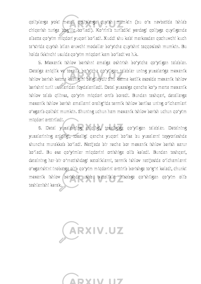 qoliplarga yoki metall qoliplarga quyish mumkin (bu o’z navbatida ishlab chiqarish turiga bog’liq bo’ladi). Ko’rinib turibdiki yerdagi qolipga quyilganda albatta qo’yim miqdori yuqori bo’ladi. Xuddi shu kabi markazdan qochuvchi kuch ta’sirida quyish bilan eruvchi modellar bo’yicha quyishni taqqoslash mumkin. Bu holda ikkinchi usulda qo’yim miqdori kam bo’ladi va h.k. 5. Mexanik ishlov berishni amalga oshirish bo’yicha qo’yilgan talablar. Detalga aniqlik va tozalik bo’yicha qo’yilgan talablar uning yuzalariga mexanik ishlov berish ketma-ketiligini belgilaydi. Shu ketma-ketlik asosida mexanik ishlov berishni turli usullaridan foydalaniladi. Detal yuzasiga qancha ko’p marta mexanik ishlov talab qilinsa, qo’yim miqdori ortib boradi. Bundan tashqari, detallarga mexanik ishlov berish amallarni oralig’ida termik ishlov berilsa uning o’lchamlari o’zgarib qolishi mumkin. Shuning uchun ham mexanik ishlov berish uchun qo’yim miqdori orttiriladi. 6. Detal yuzalarning aniqligi , tozaligiga qo’yilgan talablar. Detalning yuzalarining aniqligi, tozaligi qancha yuqori bo’lsa bu yuzalarni tayyorlashda shuncha murakkab bo’ladi. Natijada bir necha bor mexanik ishlov berish zarur bo’ladi. Bu esa qo’yimlar miqdorini ortishiga olib keladi. Bundan tashqari, detalning har-bir o’rnatishdagi xatoliklarni, termik ishlov natijasida o’lchamlarni o’zgarishini inobatga olib qo’yim miqdorini orttirib borishga to’g’ri keladi, chunki mexanik ishlov berishda ushbu xatoliklar hisobga qo’shilgan qo’yim olib tashlanishi kerak. 