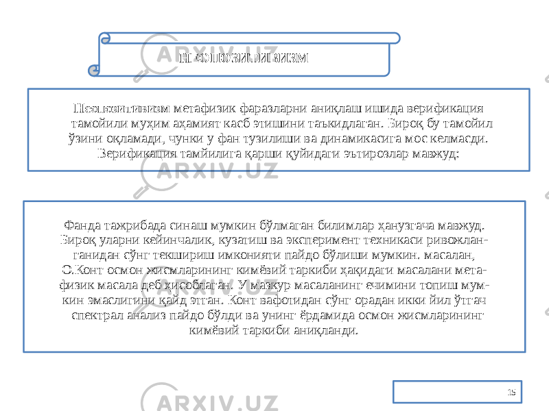 15НЕОПОЗИТИВИЗМ Неопозитивизм метафизик фаразларни аниқлаш ишида верификация тамойили муҳим аҳамият касб этишини таъкидлаган. Бироқ бу тамойил ўзини оқламади, чунки у фан тузилиши ва динамикасига мос келмасди. Верификация тамйилига қарши қуйидаги эътирозлар мавжуд: Фанда тажрибада синаш мумкин бўлмаган билимлар ҳанузгача мавжуд. Бироқ уларни кейинчалик, кузатиш ва эксперимент техникаси ривожлан- ганидан сўнг текшириш имконияти пайдо бўлиши мумкин. масалан, О.Конт осмон жисмларининг кимёвий таркиби ҳақидаги масалани мета- физик масала деб ҳисоблаган. У мазкур масаланинг ечимини топиш мум- кин эмаслигини қайд этган. Конт вафотидан сўнг орадан икки йил ўтгач спектрал анализ пайдо бўлди ва унинг ёрдамида осмон жисмларининг кимёвий таркиби аниқланди. 