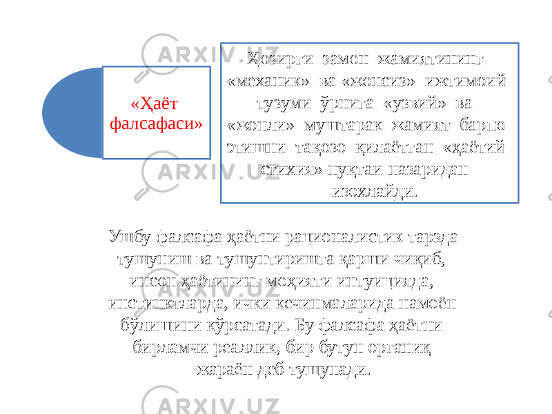 «Ҳаёт фалсафаси» Ҳозирги замон жамиятининг «механик» ва «жонсиз» ижтимоий тузуми ўрнига «узвий» ва «жонли» муштарак жамият барпо этишни тақозо қилаётган «ҳаётий стихия» нуқтаи-назаридан изохлайди. Ушбу фалсафа ҳаётни рационалистик тарзда тушуниш ва тушунтиришга қарши чиқиб, инсон ҳаётининг моҳияти интуицияда, инстинктларда, ички кечинмаларида намоён бўлишини кўрсатади. Бу фалсафа ҳаётни бирламчи реаллик, бир бутун органиқ жараён деб тушунади. 