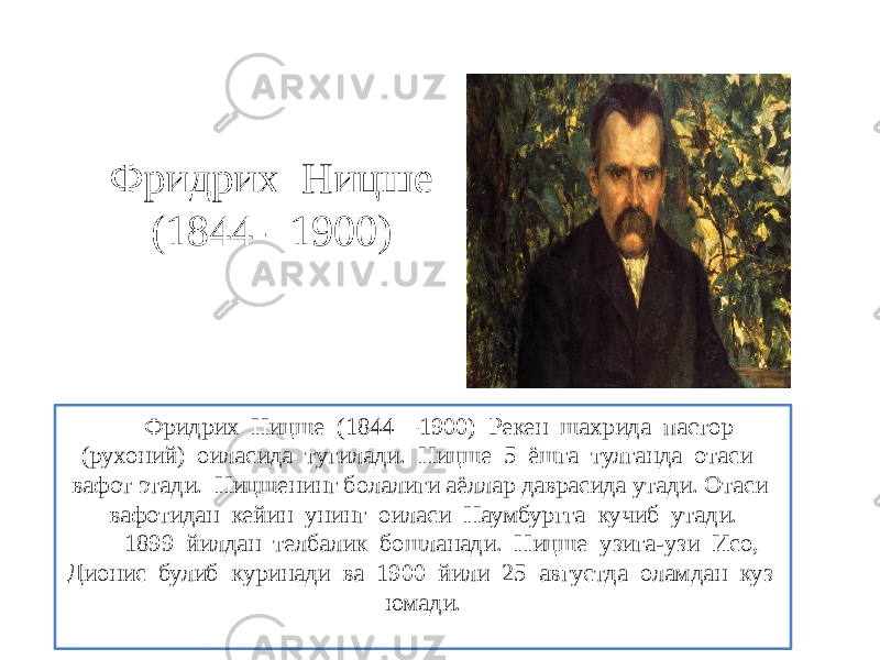 Фридрих Ницше (1844 - 1900) Фридрих Ницше (1844—1900) Рекен шахрида пастор (рухоний) оиласида тугилади. Ницше 5 ёшга тулганда отаси вафот этади. Ницшенинг болалиги аёллар даврасида утади. Отаси вафотидан кейин унинг оиласи Наумбургга кучиб утади. 1899 йилдан телбалик бошланади. Ницше узига-узи Исо, Дионис булиб куринади ва 1900 йили 25 августда оламдан куз юмади. 