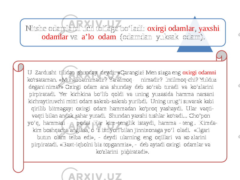 Nitshe odamlami uch toifaga bo‘ladi: oxirgi odamlar , yaxshi odamlar va a’lo odam (odamdan yuksak odam). U Zardusht tilidan shunday deydi: «Qarangiz! Men sizga eng oxirgi odamni ko&#39;rsataman. «Muhabbatnimadir? Yaratmoq — nimadir? Intilmoq-chi? Yulduz degani nima?» Oxirgi odam ana shunday deb so‘rab turadi va ko‘zlarini pirpiratadi. Yer kichkina bo‘lib qoldi va uning yuzasida hamma narsani kichraytiruvchi mitti odam sakrab-sakrab yuribdi. Uning urug‘i suvarak kabi qirilib bitmagay: oxirgi odam hammadan ko&#39;proq yashaydi. Ular vaqti- vaqti bilan andak zahar yutadi. Shundan yaxshi tushlar ko&#39;radi... Cho’pon yo‘q, hammasi — poda! Har kim tenglik istaydi, hamma - teng . Kimda- kim boshqacha anglasa, o ‘z ixtiyori bilan jinnixonaga yo‘l oladi. «Ilgari butun olam telba edi», - deydi ularning eng oqillari va ко zlarini pirpiratadi. «Baxt-iqbolni biz topganmiz», - deb aytadi oxirgi odamlar va ko&#39;zlarini piфiratadi». 