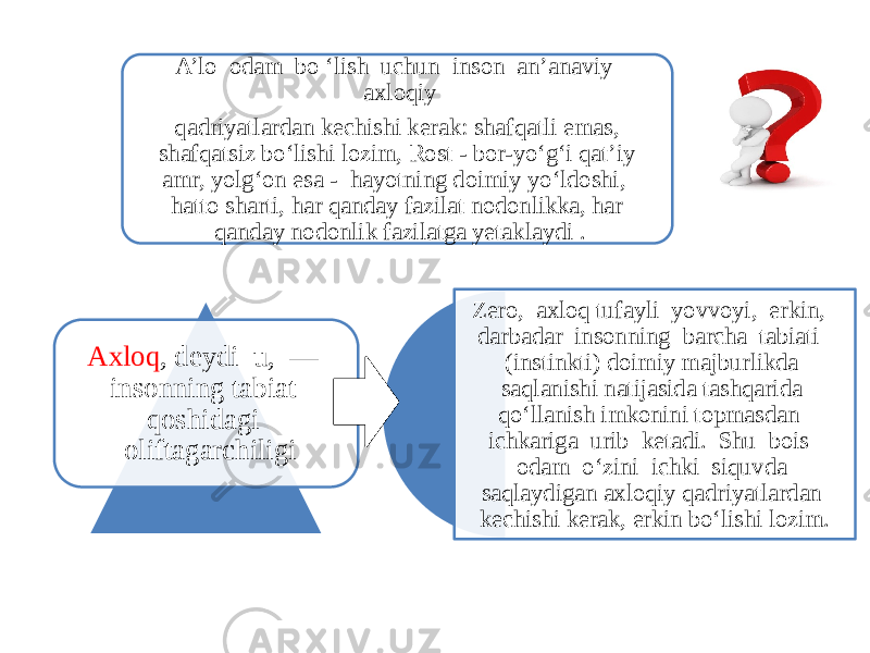 A’lo odam bo ‘lish uchun inson an’anaviy axloqiy qadriyatlardan kechishi kerak: shafqatli emas, shafqatsiz bo‘lishi lozim, Rost - bor-yo‘g‘i qat’iy amr, yolg‘on esa - hayotning doimiy yo‘ldoshi, hatto sharti, har qanday fazilat nodonlikka, har qanday nodonlik fazilatga yetaklaydi . Zero, axloq tufayli yovvoyi, erkin, darbadar insonning barcha tabiati (instinkti) doimiy majburlikda saqlanishi natijasida tashqarida qo‘llanish imkonini topmasdan ichkariga urib ketadi. Shu bois odam o‘zini ichki siquvda saqlaydigan axloqiy qadriyatlardan kechishi kerak, erkin bo‘lishi lozim. Axloq , deydi u, — insonning tabiat qoshidagi oliftagarchiligi 