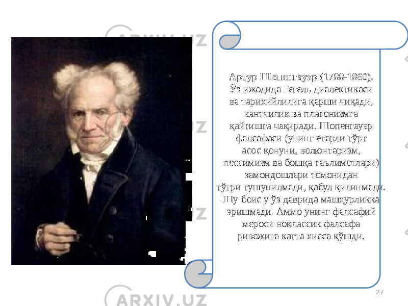 27Артур Шопенгауэр (1788-1860). Ўз ижодида Гегель диалектикаси ва тарихийлилига қарши чиқади, кантчилик ва платонизмга қайтишга чақиради. Шопенгауэр фалсафаси (унинг етарли тўрт асос қонуни, волюнтаризм, пессимизм ва бошқа таълимотлари) замондошлари томонидан тўғри тушунилмади, қабул қилинмади. Шу боис у ўз даврида машҳурликка эришмади. Аммо унинг фалсафий мероси ноклассик фалсафа ривожига катта хисса қўшди. 