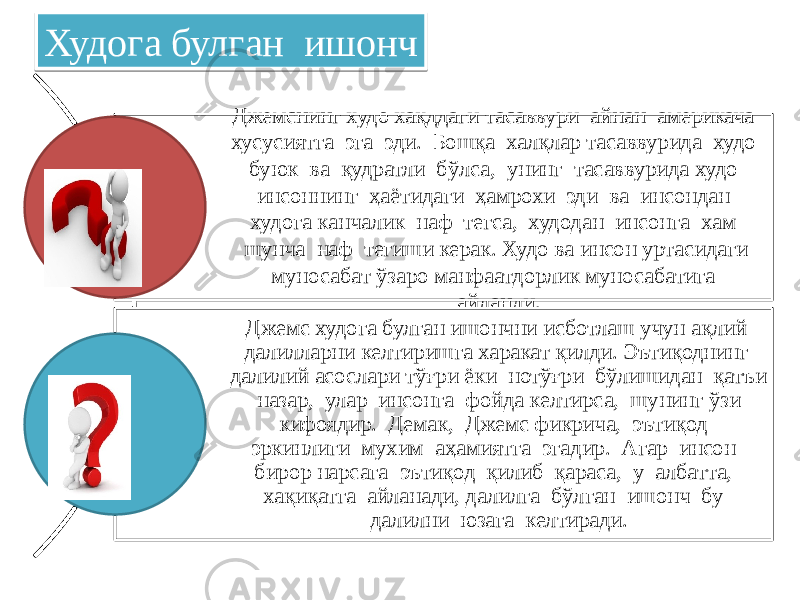 Джемснинг худо хақддаги тасаввури айнан америкача хусусиятга эга эди. Бошқа халқлар тасаввурида худо буюк ва қудратли бўлса, унинг тасаввурида худо инсоннинг ҳаётидаги ҳамрохи эди ва инсондан худога канчалик наф тегса, худодан инсонга хам шунча наф тегиши керак. Худо ва инсон уртасидаги муносабат ўзаро манфаатдорлик муносабатига айланди. Джемс худога булган ишончни исботлаш учун ақлий далилларни келтиришга харакат қилди. Эътиқоднинг далилий асослари тўғри ёки нотўғри бўлишидан қатъи назар, улар инсонга фойда келтирса, шунинг ўзи кифоядир. Демак, Джемс фикрича, эътиқод эркинлиги мухим аҳамиятга эгадир. Агар инсон бирор нарсага эътиқод қилиб қараса, у албатта, хақиқатга айланади, далилга бўлган ишонч бу далилни юзага келтиради. Худога булган ишонч58 