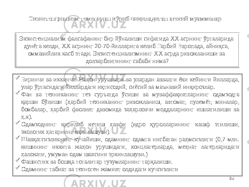 35Экзистенциализм фалсафанинг бир йўналиши сифатида ХХ асрнинг ўрталарида дунёга келди, ХХ асрнинг 20-70-йилларига келиб Ғарбий Европада, айниқса, оммавийлик касб этади. Экзистенциализмнинг ХХ асрда ривожланиши ва долзарблигининг сабаби нима?  Биринчи ва иккинчи Жаҳон урушлари ва улардан аввалги ёки кейинги йилларда, улар ўртасидаги йиллардаги иқтисодий, сиёсий ва маънавий инқирозлар.  Фан ва техниканинг тез суръатда ўсиши ва муваффақиятларнинг одамзодга қарши бўлиши (ҳарбий техниканинг ривожланиш, автомат, пулемёт, миналар, бомбалар, ҳарбий фаолият давомида заҳарловчи моддаларнинг ишлатилиши ва ҳ.к).  Одамзоднинг қирилиб кетиш ҳавфи (ядро қуролларининг кашф этилиши, экологик ҳатарнинг яқинлашуви)  Шавқатсизликнинг кучайиши, одамнинг одамга нисбатан раҳмсизлиги (0,7 млн. кишининг иккита жаҳон урушидаги, концлагерларда, меҳнат лагерларидаги ҳалокати, умуман одам шахсини эркинлашуви.)  Фашистик ва бошқа тоталитар тузумларнинг тарқалиши.  Одамнинг табиат ва техноген жамият олдидаги кучсизлиги Экзистенциализм томонидан кўриб чиқиладиган асосий муаммолар 