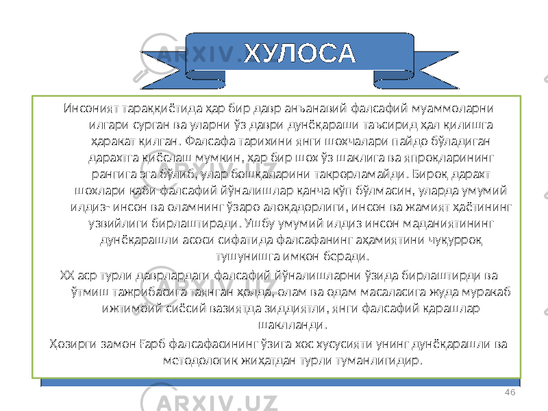 46ХУЛОСА Инсоният тараққиётида ҳар бир давр анъанавий фалсафий муаммоларни илгари сурган ва уларни ўз даври дунёқараши таъсирид ҳал қилишга ҳаракат қилган. Фалсафа тарихини янги шохчалари пайдо бўладиган дарахтга қиёслаш мумкин, ҳар бир шох ўз шаклига ва япроқларининг рангига эга бўлиб, улар бошқаларини такрорламайди. Бироқ дарахт шохлари каби фалсафий йўналишлар қанча кўп бўлмасин, уларда умумий илдиз- инсон ва оламнинг ўзаро алоқадорлиги, инсон ва жамият ҳаётининг узвийлиги бирлаштиради. Ушбу умумий илдиз инсон маданиятининг дунёқарашли асоси сифатида фалсафанинг аҳамиятини чуқурроқ тушунишга имкон беради. ХХ аср турли даврлардаги фалсафий йўналишларни ўзида бирлаштирди ва ўтмиш тажрибасига таянган ҳолда, олам ва одам масаласига жуда муракаб ижтимоий сиёсий вазиятда зиддиятли, янги фалсафий қарашлар шаклланди. Ҳозирги замон Ғарб фалсафасининг ўзига хос хусусияти унинг дунёқарашли ва методологик жиҳатдан турли туманлигидир. 