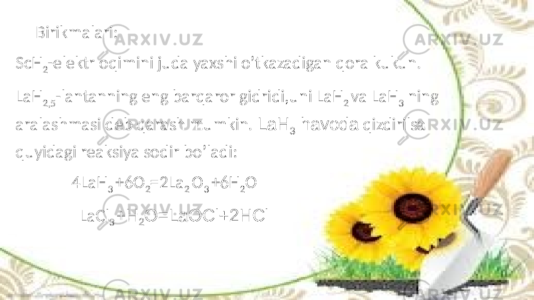 Birikmalari: ScH 2 -elektr oqimini juda yaxshi o’tkazadigan qora kukun. LaH 2,5 -lantanning eng barqaror gidridi,uni LaH 2 va LaH 3 ning aralashmasi deb qarash mumkin. LaH 3 havoda qizdirilsa quyidagi reaksiya sodir bo’ladi: 4LaH 3 +6O 2 =2La 2 O 3 +6H 2 O LaCl 3 + H 2 O=LaOCl+2HCl 