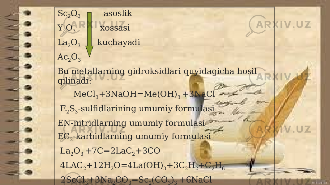Sc 2 O 3 asoslik Y 2 O 3 xossasi La 2 O 3 kuchayadi Ac 2 O 3 Bu metallarning gidroksidlari quyidagicha hosil qilinadi: MeCl 3 +3NaOH=Me(OH) 3 +3NaCl E 2 S 3 -sulfidlarining umumiy formulasi EN-nitridlarning umumiy formulasi EC 2 -karbidlarning umumiy formulasi La 2 O 3 +7C=2LaC 2 +3CO 4LAC 2 +12H 2 O=4La(OH) 3 +3C 2 H 2 +C 2 H 6 2ScCl 3 +3Na 2 CO 3 =Sc 2 (CO 3 ) 3 +6NaCl 