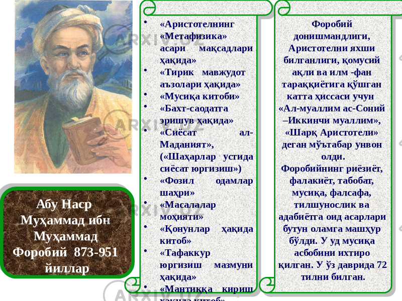 Абу Наср Муҳаммад ибн Муҳаммад Форобий 873-951 йиллар • «Аристотелнинг «Метафизика» асари мақсадлари ҳақида» • «Тирик мавжудот аъзолари ҳақида» • «Мусиқа китоби» • «Бахт-саодатга эришув ҳақида» • «Сиёсат ал- Маданият», («Шаҳарлар устида сиёсат юргизиш») • «Фозил одамлар шаҳри» • «Масалалар моҳияти» • «Қонунлар ҳақида китоб» • «Тафаккур юргизиш мазмуни ҳақида» • «Мантиққа кириш ҳақида китоб» • «Фалсафанинг моҳияти ҳақида китоб» Форобий донишмандлиги, Аристотелни яхши билганлиги, қомусий ақли ва илм -фан тараққиётига қўшган катта ҳиссаси учун «Ал-муаллим ас-Соний –Иккинчи муаллим», «Шарқ Аристотели» деган мўътабар унвон олди. Форобийнинг риёзиёт, фалакиёт, табобат, мусиқа, фалсафа, тилшунослик ва адабиётга оид асарлари бутун оламга машҳур бўлди. У уд мусиқа асбобини ихтиро қилган. У ўз даврида 72 тилни билган.29 24 24 47140F 0E 01 41290F 4124 0213 1B0219 01 413A 023425 01 4124 01 41210223 260F04 01 413104 24 3B4149 13 01 4147 08 01 4124 05 01 4101 09 01 413A 1C 1B0219 01 4124 1B0219 01 4147 05 09 47 031406 29 0B04 0219 11 09 4129 1D 4149 030C0D 14 47 1F 05 11 0203020B04 0B 0B1A0A0304 02 19 11 