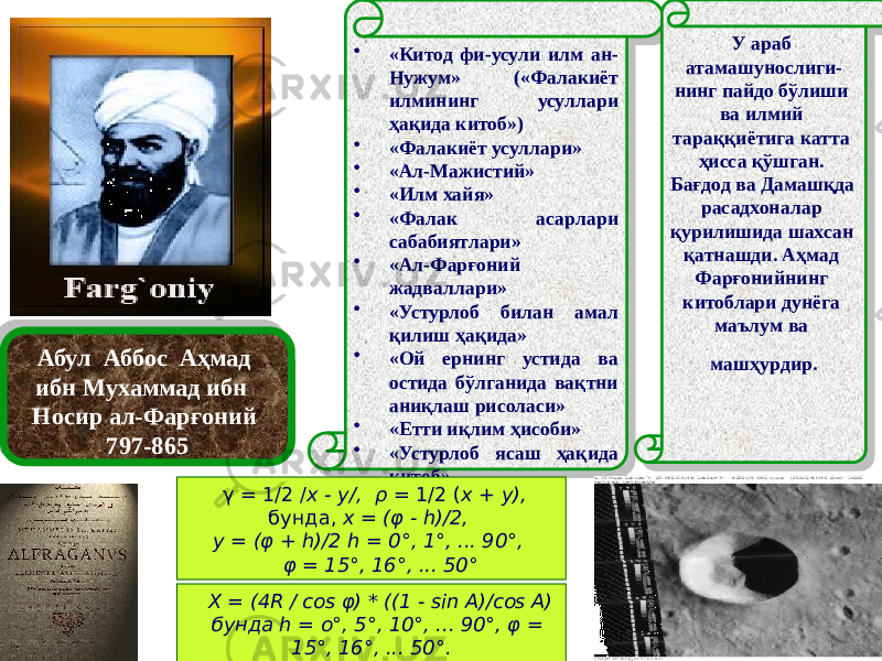Абул Аббос Аҳмад ибн Мухаммад ибн Носир ал-Фарғоний 797-865 • «Китод фи-усули илм ан- Нужум» («Фалакиёт илмининг усуллари ҳақида китоб») • «Фалакиёт усуллари» • «Ал-Мажистий» • «Илм хайя» • «Фалак асарлари сабабиятлари» • «Ал-Фарғоний жадваллари» • «Устурлоб билан амал қилиш ҳақида» • «Ой ернинг устида ва остида бўлганида вақтни аниқлаш рисоласи» • «Етти иқлим ҳисоби» • «Устурлоб ясаш ҳақида китоб» У араб атамашунослиги- нинг пайдо бўлиши ва илмий тараққиётига катта ҳисса қўшган. Бағдод ва Дамашқда расадхоналар қурилишида шахсан қатнашди. Аҳмад Фарғонийнинг китоблари дунёга маълум ва машҳурдир. γ = 1/2 / x - y/,   ρ = 1/2 ( x + y),   бунда, x = (φ - h)/2,  y = (φ + h)/2 h = 0°, 1°, ... 90°,     φ = 15°, 16°, ... 50° X = (4R / cos φ) * ((1 - sin A)/cos A) бунда h = о°, 5°, 10°, ... 90°, φ = 15°, 16°, ... 50°. 29 04 46 3C 01 41 46 04 1B 01 41 01 41 01 41 01 41 13 01 41 15 01 41 19 01 41 14 02 01 41 01 41 09 2D 02 06 10 11 1B04 21 0F0213 19 19 47 09 05 05 07 