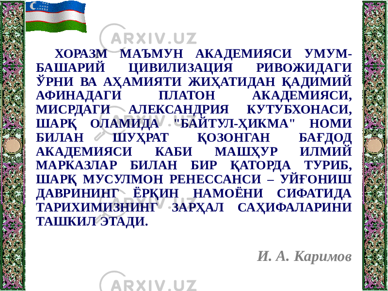 ХОРАЗМ МАЪМУН АКАДЕМИЯСИ УМУМ- БАШАРИЙ ЦИВИЛИЗАЦИЯ РИВОЖИДАГИ ЎРНИ ВА АҲАМИЯТИ ЖИҲАТИДАН ҚАДИМИЙ АФИНАДАГИ ПЛАТОН АКАДЕМИЯСИ, МИСРДАГИ АЛЕКСАНДРИЯ КУТУБХОНАСИ, ШАРҚ ОЛАМИДА &#34;БАЙТУЛ-ҲИКМА&#34; НОМИ БИЛАН ШУҲРАТ ҚОЗОНГАН БАҒДОД АКАДЕМИЯСИ КАБИ МАШҲУР ИЛМИЙ МАРКАЗЛАР БИЛАН БИР ҚАТОРДА ТУРИБ, ШАРҚ МУСУЛМОН РЕНЕССАНСИ – УЙҒОНИШ ДАВРИНИНГ ЁРҚИН НАМОЁНИ СИФАТИДА ТАРИХИМИЗНИНГ ЗАРҲАЛ САҲИФАЛАРИНИ ТАШКИЛ ЭТАДИ. И. А. Каримов 