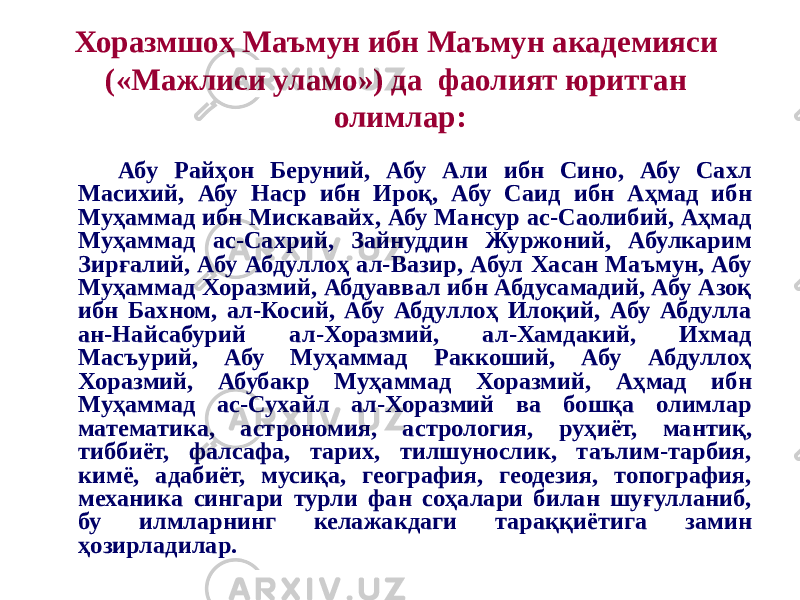 Хоразмшоҳ Маъмун ибн Маъмун академияси («Мажлиси уламо») да фаолият юритган олимлар: Абу Райҳон Беруний, Абу Али ибн Сино, Абу Сахл Масихий, Абу Наср ибн Ироқ, Абу Саид ибн Аҳмад ибн Муҳаммад ибн Мискавайх, Абу Мансур ас-Саолибий, Аҳмад Муҳаммад ас-Сахрий, Зайнуддин Журжоний, Абулкарим Зирғалий, Абу Абдуллоҳ ал-Вазир, Абул Хасан Маъмун, Абу Муҳаммад Хоразмий, Абдуаввал ибн Абдусамадий, Абу Азоқ ибн Бахном, ал-Косий, Абу Абдуллоҳ Илоқий, Абу Абдулла ан-Найсабурий ал-Хоразмий, ал-Хамдакий, Ихмад Масъурий, Абу Муҳаммад Раккоший, Абу Абдуллоҳ Хоразмий, Абубакр Муҳаммад Хоразмий, Аҳмад ибн Муҳаммад ас-Сухайл ал-Хоразмий ва бошқа олимлар математика, астрономия, астрология, руҳиёт, мантиқ, тиббиёт, фалсафа, тарих, тилшунослик, таълим-тарбия, кимё, адабиёт, мусиқа, география, геодезия, топография, механика сингари турли фан соҳалари билан шуғулланиб, бу илмларнинг келажакдаги тараққиётига замин ҳозирладилар. 