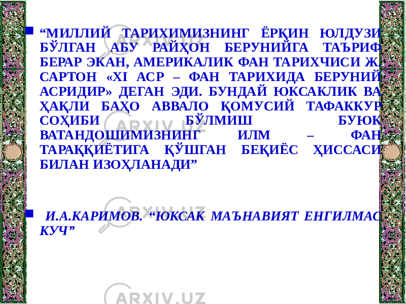  “ МИЛЛИЙ ТАРИХИМИЗНИНГ ЁРҚИН ЮЛДУЗИ БЎЛГАН АБУ РАЙҲОН БЕРУНИЙГА ТАЪРИФ БЕРАР ЭКАН, АМЕРИКАЛИК ФАН ТАРИХЧИСИ Ж. САРТОН «XI АСР – ФАН ТАРИХИДА БЕРУНИЙ АСРИДИР» ДЕГАН ЭДИ. БУНДАЙ ЮКСАКЛИК ВА ҲАҚЛИ БАҲО АВВАЛО ҚОМУСИЙ ТАФАККУР СОҲИБИ БЎЛМИШ БУЮК ВАТАНДОШИМИЗНИНГ ИЛМ – ФАН ТАРАҚҚИЁТИГА ҚЎШГАН БЕҚИЁС ҲИССАСИ БИЛАН ИЗОҲЛАНАДИ”  И.А.КАРИМОВ. “ЮКСАК МАЪНАВИЯТ ЕНГИЛМАС КУЧ” 