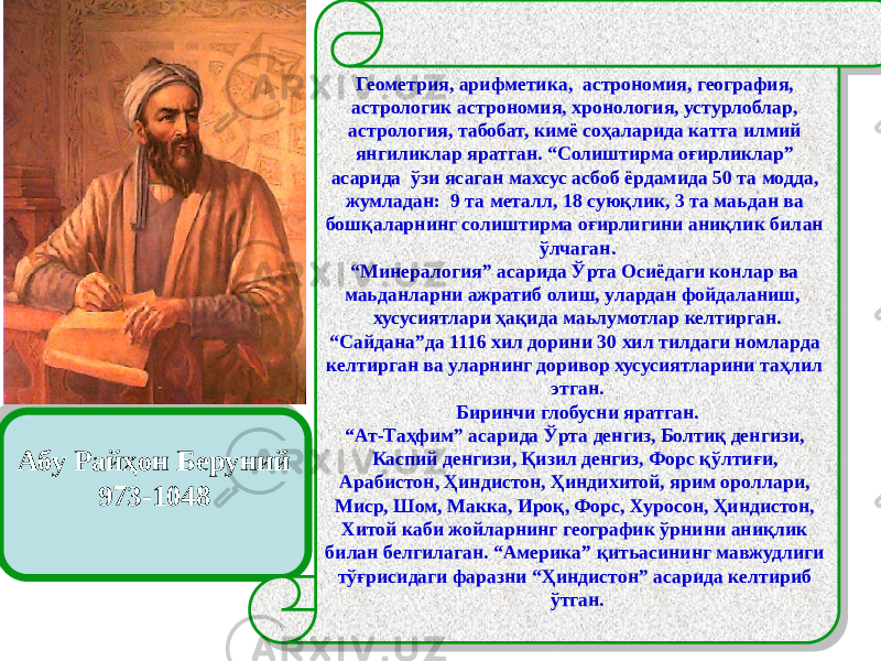 Абу Райҳон Беруний 973-1048 Геометрия, арифметика, астрономия, география, астрологик астрономия, хронология, устурлоблар, астрология, табобат, кимё соҳаларида катта илмий янгиликлар яратган. “Солиштирма оғирликлар” асарида ўзи ясаган махсус асбоб ёрдамида 50 та модда, жумладан: 9 та металл, 18 суюқлик, 3 та маьдан ва бошқаларнинг солиштирма оғирлигини аниқлик билан ўлчаган. “ Минералогия” асарида Ўрта Осиёдаги конлар ва маьданларни ажратиб олиш, улардан фойдаланиш, хусусиятлари ҳақида маьлумотлар келтирган. “ Сайдана”да 1116 хил дорини 30 хил тилдаги номларда келтирган ва уларнинг доривор хусусиятларини таҳлил этган. Биринчи глобусни яратган. “ Ат-Таҳфим” асарида Ўрта денгиз, Болтиқ денгизи, Каспий денгизи, Қизил денгиз, Форс қўлтиғи, Арабистон, Ҳиндистон, Ҳиндихитой, ярим ороллари, Миср, Шом, Макка, Ироқ, Форс, Хуросон, Ҳиндистон, Хитой каби жойларнинг географик ўрнини аниқлик билан белгилаган. “Америка” қитьасининг мавжудлиги тўғрисидаги фаразни “Ҳиндистон” асарида келтириб ўтган. 29 48 53 021311 02 18 0213 15 0B 1A 59 2404 05 23 59 31 09 26 21 59 29 33 29 2404 2F 0B 11 1A11 07 