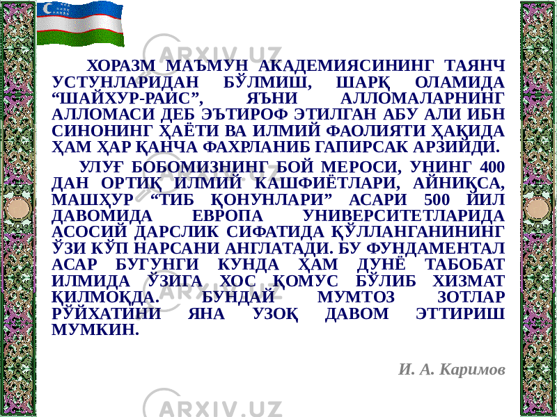  ХОРАЗМ МАЪМУН АКАДЕМИЯСИНИНГ ТАЯНЧ УСТУНЛАРИДАН БЎЛМИШ, ШАРҚ ОЛАМИДА “ШАЙХУР-РАИС”, ЯЪНИ АЛЛОМАЛАРНИНГ АЛЛОМАСИ ДЕБ ЭЪТИРОФ ЭТИЛГАН АБУ АЛИ ИБН СИНОНИНГ ҲАЁТИ ВА ИЛМИЙ ФАОЛИЯТИ ҲАҚИДА ҲАМ ҲАР ҚАНЧА ФАХРЛАНИБ ГАПИРСАК АРЗИЙДИ. УЛУҒ БОБОМИЗНИНГ БОЙ МЕРОСИ, УНИНГ 400 ДАН ОРТИҚ ИЛМИЙ КАШФИЁТЛАРИ, АЙНИҚСА, МАШҲУР “ТИБ ҚОНУНЛАРИ” АСАРИ 500 ЙИЛ ДАВОМИДА ЕВРОПА УНИВЕРСИТЕТЛАРИДА АСОСИЙ ДАРСЛИК СИФАТИДА ҚЎЛЛАНГАНИНИНГ ЎЗИ КЎП НАРСАНИ АНГЛАТАДИ. БУ ФУНДАМЕНТАЛ АСАР БУГУНГИ КУНДА ҲАМ ДУНЁ ТАБОБАТ ИЛМИДА ЎЗИГА ХОС ҚОМУС БЎЛИБ ХИЗМАТ ҚИЛМОҚДА. БУНДАЙ МУМТОЗ ЗОТЛАР РЎЙХАТИНИ ЯНА УЗОҚ ДАВОМ ЭТТИРИШ МУМКИН. И. А. Каримов 