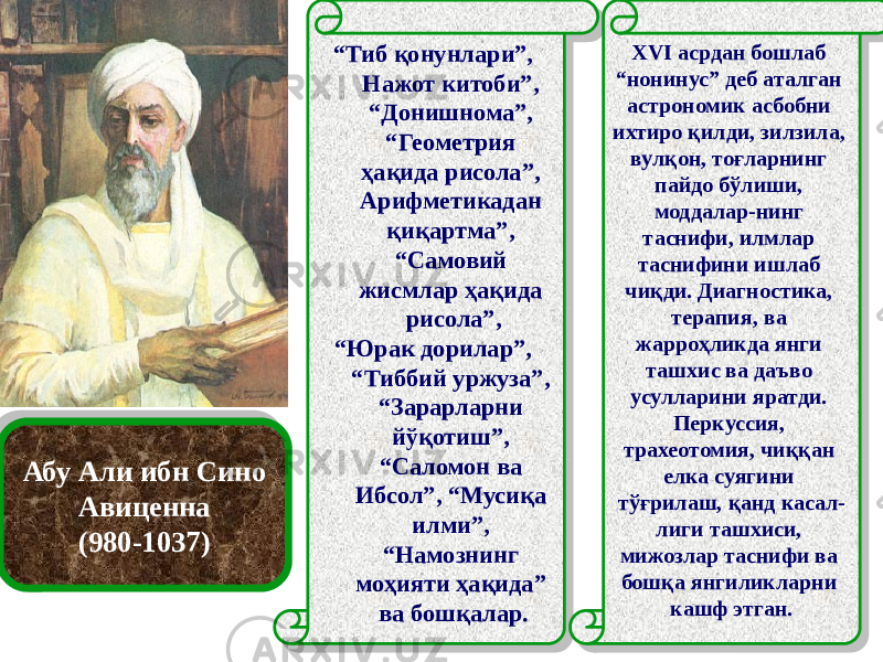 Абу Али ибн Сино Авиценна (980-1037) “ Тиб қонунлари”, Нажот китоби”, “Донишнома”, “Геометрия ҳақида рисола”, Арифметикадан қиқартма”, “Самовий жисмлар ҳақида рисола”, “ Юрак дорилар”, “Тиббий уржуза”, “Зарарларни йўқотиш”, “Саломон ва Ибсол”, “Мусиқа илми”, “Намознинг моҳияти ҳақида” ва бошқалар. XVI асрдан бошлаб “нонинус” деб аталган астрономик асбобни ихтиро қилди, зилзила, вулқон, тоғларнинг пайдо бўлиши, моддалар-нинг таснифи, илмлар таснифини ишлаб чиқди. Диагностика, терапия, ва жарроҳликда янги ташхис ва даъво усулларини яратди. Перкуссия, трахеотомия, чиққан елка суягини тўғрилаш, қанд касал- лиги ташхиси, мижозлар таснифи ва бошқа янгиликларни кашф этган.29 29 3B483D391E37 59 3A 46 59 59 1B 29 19 59 1504 0F 59 5A0F 59 59 0E 5931 27 04 59 05 1002 305F 5906 0213 04 10 22 05 11 11 12 11 15 11 16 540C 11 0C0A09 11 0A 05 0B 09 