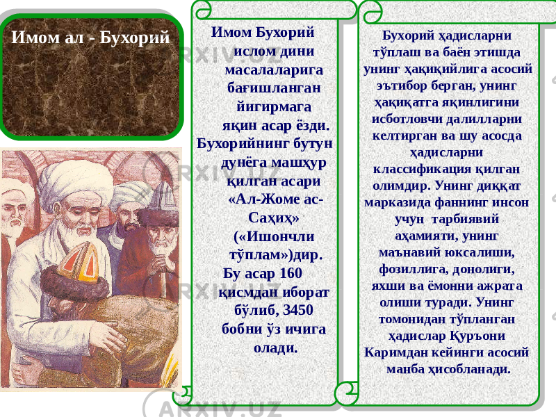 Имом ал - Бухорий Имом Бухорий ислом дини масалаларига бағишланган йигирмага яқин асар ёзди. Бухорийнинг бутун дунёга машҳур қилган асари «Ал-Жоме ас- Саҳиҳ» («Ишончли тўплам»)дир. Бу асар 160 қисмдан иборат бўлиб, 3450 бобни ўз ичига олади. Бухорий ҳадисларни тўплаш ва баён этишда унинг ҳақиқийлига асосий эътибор берган, унинг ҳақиқатга яқинлигини исботловчи далилларни келтирган ва шу асосда ҳадисларни классификация қилган олимдир. Унинг диққат марказида фаннинг инсон учун тарбиявий аҳамияти, унинг маънавий юксалиши, фозиллига, донолиги, яхши ва ёмонни ажрата олиши туради. Унинг томонидан тўпланган ҳадислар Қуръони Каримдан кейинги асосий манба ҳисобланади.27 27 04 05 0B 0E 18 21 0316 19 41 31 3B 11 21 19 0B 0B 14 21 11 1606 2634 1B 04 09 1B020304 09 14 05 16 021B0205 05 1F 18 14 11 1B020304 33 05 