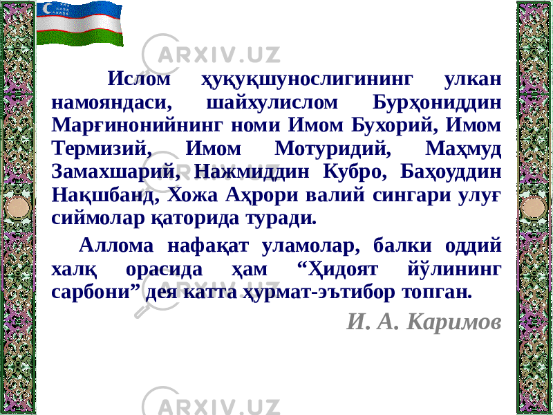  Ислом ҳуқуқшунослигининг улкан намояндаси, шайхулислом Бурҳониддин Марғинонийнинг номи Имом Бухорий, Имом Термизий, Имом Мотуридий, Маҳмуд Замахшарий, Нажмиддин Кубро, Баҳоуддин Нақшбанд, Хожа Аҳрори валий сингари улуғ сиймолар қаторида туради. Аллома нафақат уламолар, балки оддий халқ орасида ҳам “Ҳидоят йўлининг сарбони” дея катта ҳурмат-эътибор топган. И. А. Каримов 