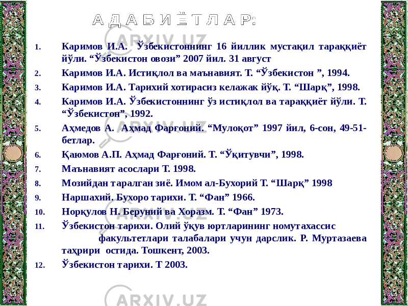 1. Каримов И.А. Ўзбекистоннинг 16 йиллик мустақил тараққиёт йўли. “Ўзбекистон овози” 2007 йил. 31 август 2. Каримов И.А. Истиқлол ва маънавият. Т. “Ўзбекистон ”, 1994. 3. Каримов И.А. Тарихий хотирасиз келажак йўқ. Т. “Шарқ”, 1998. 4. Каримов И.А. Ўзбекистоннинг ўз истиқлол ва тараққиёт йўли. Т. “Ўзбекистон”, 1992. 5. Аҳмедов А. Аҳмад Фарғоний. “Мулоқот” 1997 йил, 6-сон, 49-51- бетлар. 6. Қаюмов А.П. Аҳмад Фарғоний. Т. “Ўқитувчи”, 1998. 7. Маънавият асослари Т. 1998. 8. Мозийдан таралган зиё. Имом ал-Бухорий Т. “Шарқ” 1998 9. Наршахий. Бухоро тарихи. Т. “Фан” 1966. 10. Норқулов Н. Беруний ва Хоразм. Т. “Фан” 1973. 11. Ўзбекистон тарихи. Олий ўқув юртларининг номутахассис факультетлари талабалари учун дарслик. Р. Муртазаева таҳрири остида. Тошкент, 2003. 12. Ўзбекистон тарихи. Т 2003. 