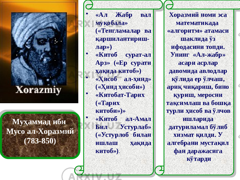 Муҳаммад ибн Мусо ал-Хоразмий (783-850) • «Ал Жабр вал муқобала» («Тенгламалар ва қаршилантириш- лар») • «Китоб сурат-ал Арз» («Ер сурати ҳақида китоб») • «Ҳисоб ал-ҳинд» («Ҳинд ҳисоби») • «Китобат-Тарих («Тарих китоби»)» • «Китоб ал-Амал Бил Устурлаб» («Устурлоб билан ишлаш ҳақида китоб») . Хоразмий номи эса математикада «алгоритм» атамаси шаклида ўз ифодасини топди. Унинг «Ал-жабр» асари асрлар давомида авлодлар қўлида ер ўлчаш, ариқ чиқариш, бино қуриш, меросни тақсимлаш ва бошқа турли ҳисоб ва ўлчов ишларида датуриламал бўлиб хизмат қилди. У алгебрани мустақил фан даражасига кўтарди24 24 3B 01 41 05 3B 19 0A 01 41 29 1B 01 41 3B 01 41 3B 09 01 41 21 3B 04 09 01 2F 05 41 0802 04 2D 02 0302 19 02 19 11 11 04 0302 23 02 1F 09 